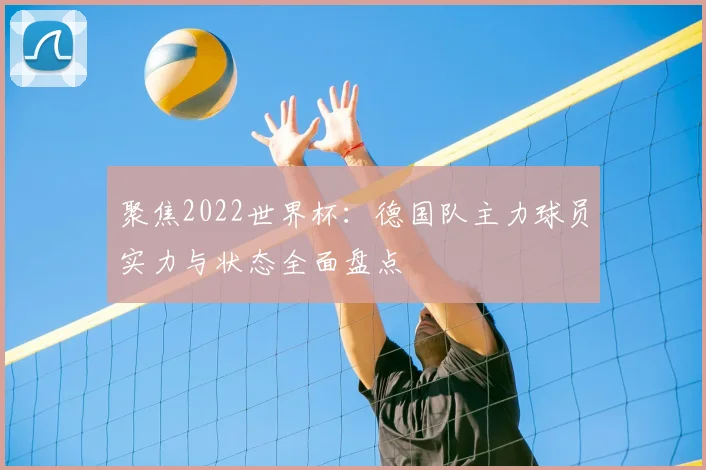 聚焦2022世界杯：德国队主力球员实力与状态全面盘点