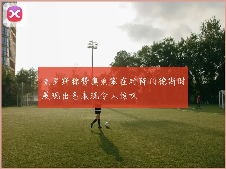 克罗斯称赞奥利塞在对阵门德斯时展现出色表现令人惊叹