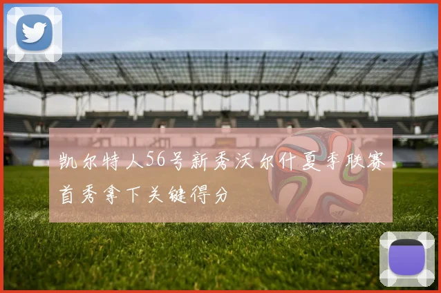 凯尔特人56号新秀沃尔什夏季联赛首秀拿下关键得分