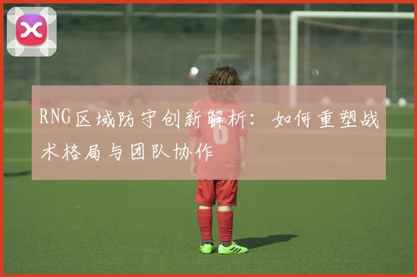 RNG区域防守创新解析：如何重塑战术格局与团队协作