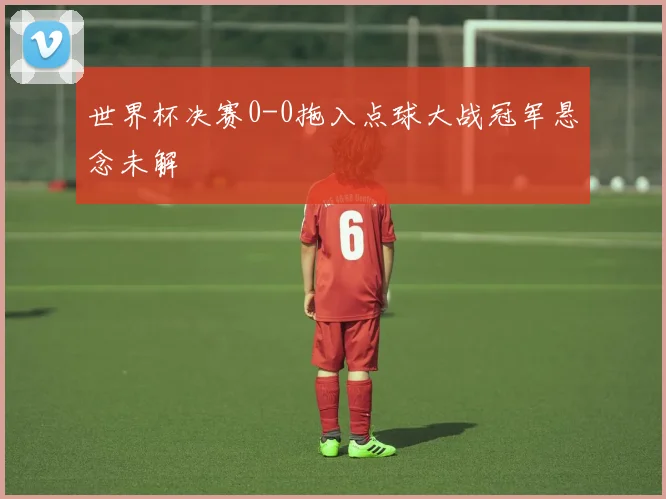 世界杯决赛0-0拖入点球大战冠军悬念未解