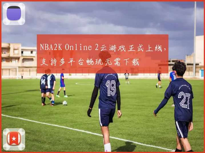 NBA2K Online 2云游戏正式上线，支持多平台畅玩无需下载