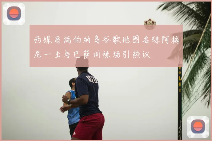 西媒恶搞伯纳乌谷歌地图名琼阿梅尼一击与巴萨训练场引热议