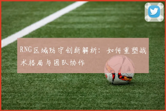 RNG区域防守创新解析：如何重塑战术格局与团队协作