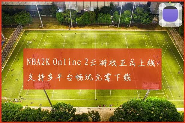 NBA2K Online 2云游戏正式上线，支持多平台畅玩无需下载