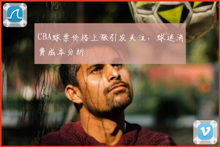 CBA球票价格上涨引发关注，球迷消费成本分析