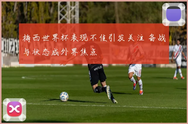 梅西世界杯表现不佳引发关注 备战与状态成外界焦点
