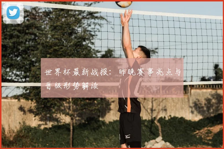 世界杯最新战报：昨晚赛事亮点与晋级形势解读