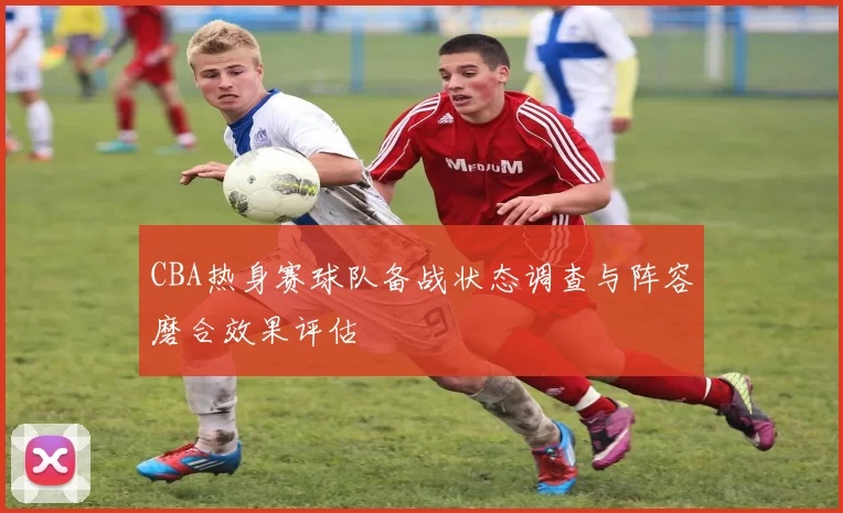 CBA热身赛球队备战状态调查与阵容磨合效果评估