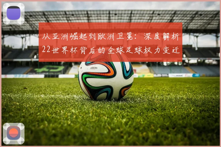 从亚洲崛起到欧洲卫冕：深度解析22世界杯背后的全球足球权力变迁