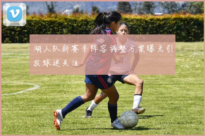 湖人队新赛季阵容调整方案曝光引发球迷关注