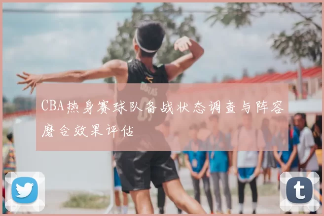 CBA热身赛球队备战状态调查与阵容磨合效果评估
