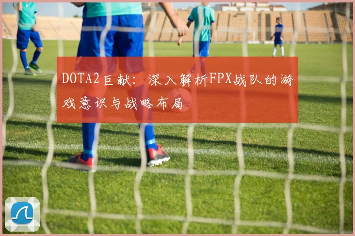 DOTA2巨献：深入解析FPX战队的游戏意识与战略布局
