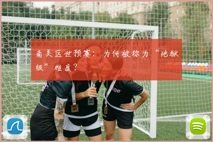 南美区世预赛：为何被称为“地狱级”难度？