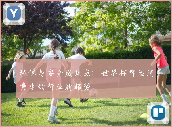 环保与安全成焦点：世界杯啤酒消费季的行业新趋势