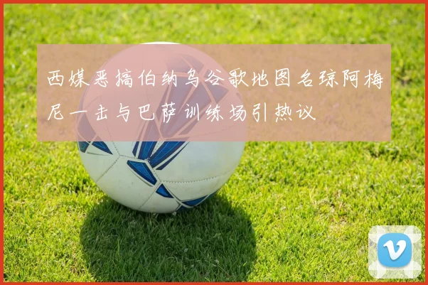 西媒恶搞伯纳乌谷歌地图名琼阿梅尼一击与巴萨训练场引热议