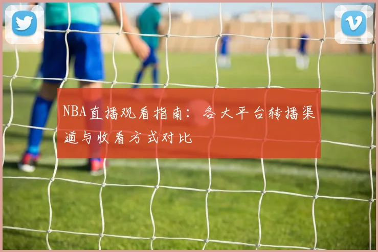 NBA直播观看指南:各大平台转播渠道与收看方式对比