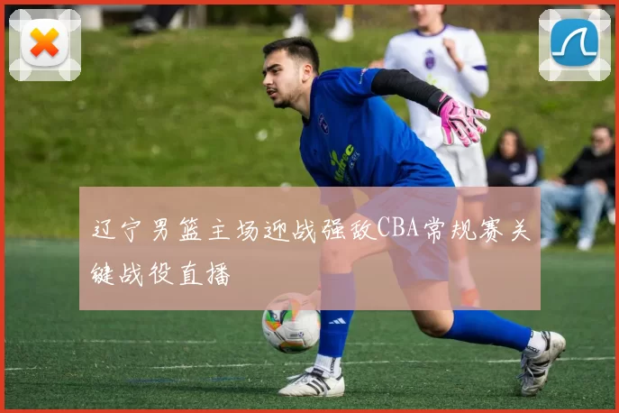 辽宁男篮主场迎战强敌CBA常规赛关键战役直播