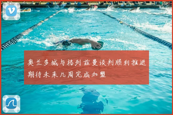 奥兰多城与格列兹曼谈判顺利推进期待未来几周完成加盟