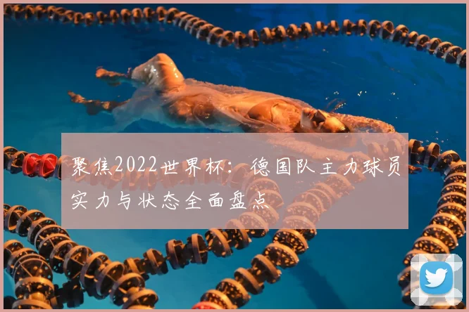 聚焦2022世界杯：德国队主力球员实力与状态全面盘点