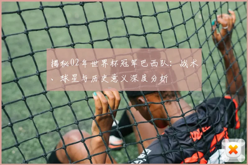 揭秘02年世界杯冠军巴西队：战术、球星与历史意义深度分析