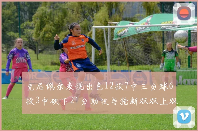克尼佩尔表现出色12投7中三分球6投3中砍下21分助攻与抢断双双上双