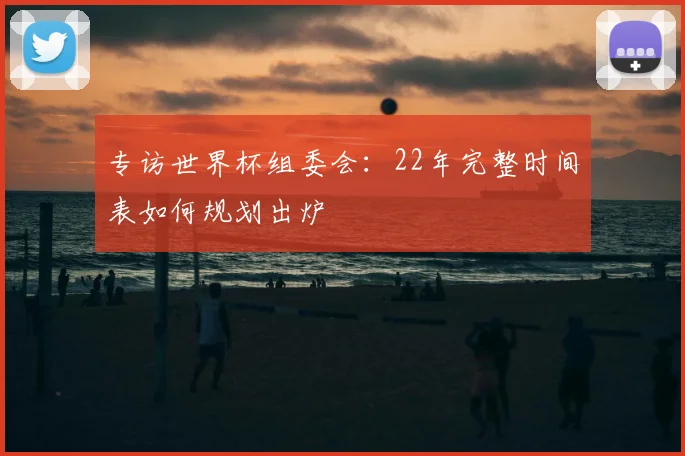 专访世界杯组委会：22年完整时间表如何规划出炉