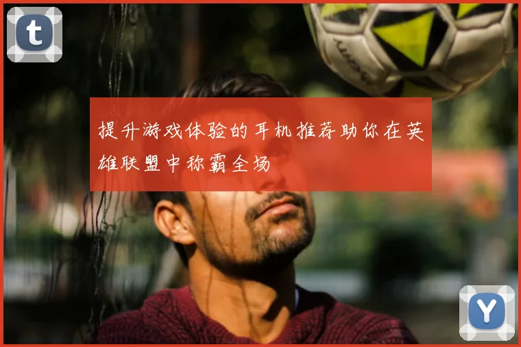 提升游戏体验的耳机推荐助你在英雄联盟中称霸全场