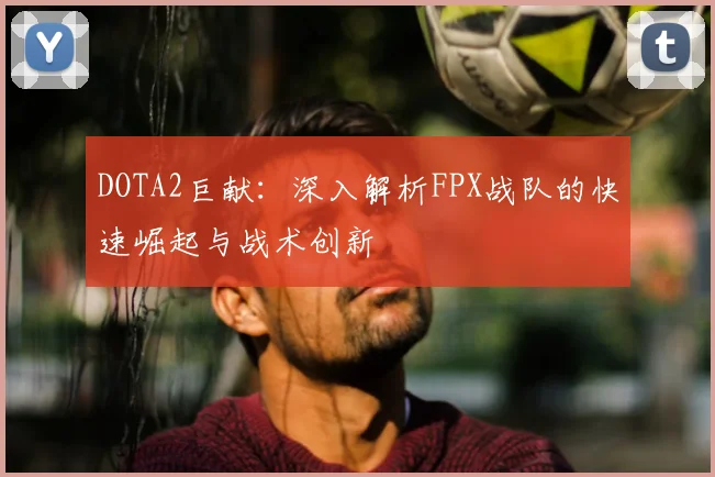DOTA2巨献：深入解析FPX战队的快速崛起与战术创新