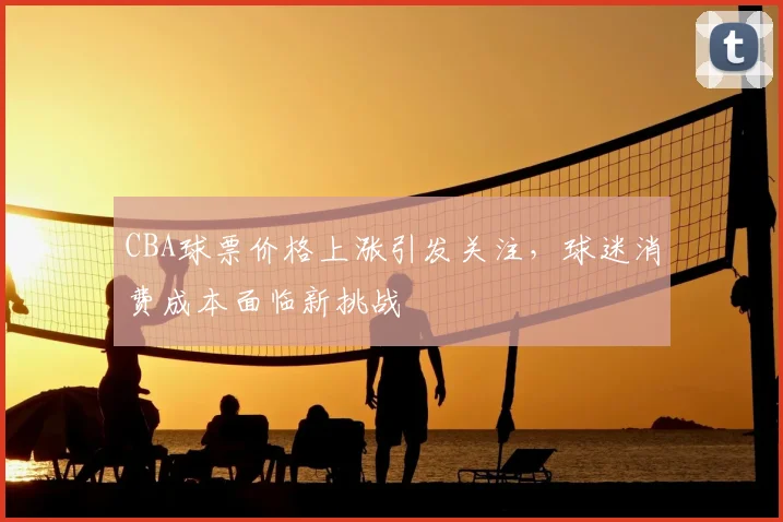 CBA球票价格上涨引发关注，球迷消费成本面临新挑战