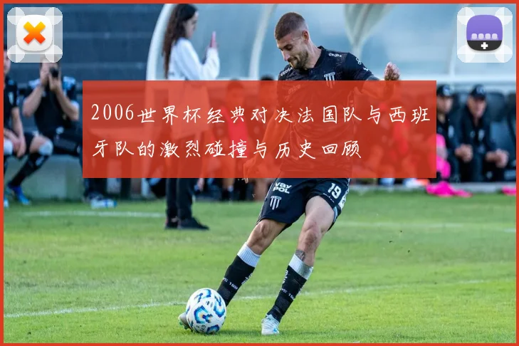 2006世界杯经典对决法国队与西班牙队的激烈碰撞与历史回顾